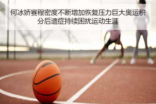 何冰娇赛程密度不断增加恢复压力巨大奥运积分后遗症持续困扰运动生涯