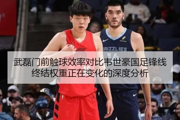 武磊门前触球效率对比韦世豪国足锋线终结权重正在变化的深度分析